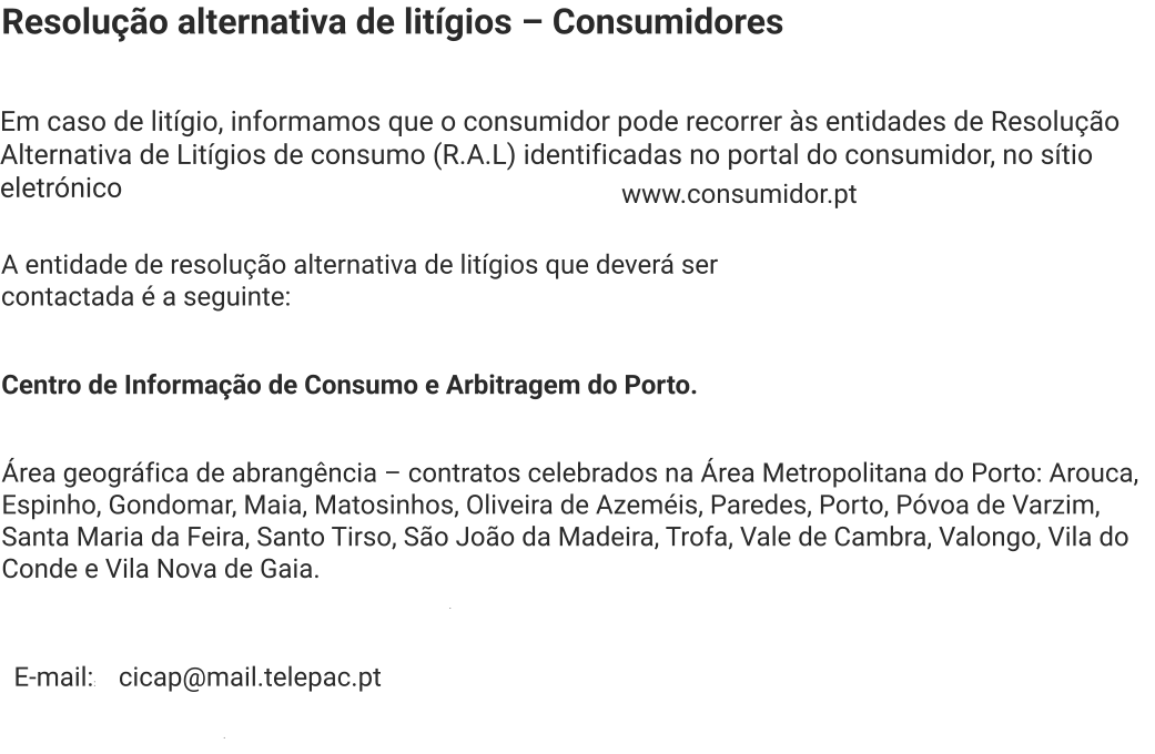 Resolução alternativa de litígios – Consumidores Em caso de litígio, informamos que o consumidor pode recorrer às entidades de Resolução Alternativa de Litígios de consumo (R.A.L) identificadas no portal do consumidor, no sítio eletrónico  www.consumidor.pt . A entidade de resolução alternativa de litígios que deverá ser contactada é a seguinte:  Centro de Informação de Consumo e Arbitragem do Porto. Área geográfica de abrangência – contratos celebrados na Área Metropolitana do Porto: Arouca, Espinho, Gondomar, Maia, Matosinhos, Oliveira de Azeméis, Paredes, Porto, Póvoa de Varzim, Santa Maria da Feira, Santo Tirso, São João da Madeira, Trofa, Vale de Cambra, Valongo, Vila do Conde e Vila Nova de Gaia. E-mail:: cicap@mail.telepac.pt .