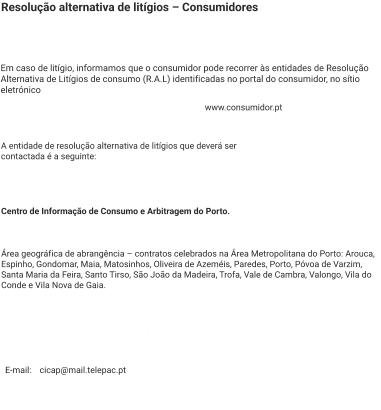 Resolução alternativa de litígios – Consumidores Em caso de litígio, informamos que o consumidor pode recorrer às entidades de Resolução Alternativa de Litígios de consumo (R.A.L) identificadas no portal do consumidor, no sítio eletrónico  www.consumidor.pt . A entidade de resolução alternativa de litígios que deverá ser contactada é a seguinte:  Centro de Informação de Consumo e Arbitragem do Porto. Área geográfica de abrangência – contratos celebrados na Área Metropolitana do Porto: Arouca, Espinho, Gondomar, Maia, Matosinhos, Oliveira de Azeméis, Paredes, Porto, Póvoa de Varzim, Santa Maria da Feira, Santo Tirso, São João da Madeira, Trofa, Vale de Cambra, Valongo, Vila do Conde e Vila Nova de Gaia. E-mail:: cicap@mail.telepac.pt .